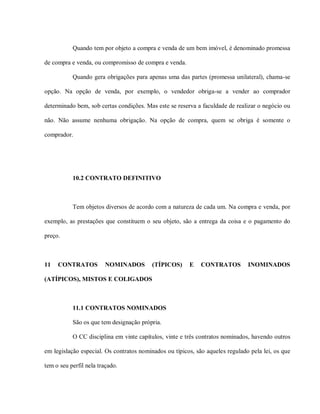 Quando tem por objeto a compra e venda de um bem imóvel, é denominado promessa

de compra e venda, ou compromisso de compra e venda.

           Quando gera obrigações para apenas uma das partes (promessa unilateral), chama-se

opção. Na opção de venda, por exemplo, o vendedor obriga-se a vender ao comprador

determinado bem, sob certas condições. Mas este se reserva a faculdade de realizar o negócio ou

não. Não assume nenhuma obrigação. Na opção de compra, quem se obriga é somente o

comprador.




           10.2 CONTRATO DEFINITIVO



           Tem objetos diversos de acordo com a natureza de cada um. Na compra e venda, por

exemplo, as prestações que constituem o seu objeto, são a entrega da coisa e o pagamento do

preço.



11   CONTRATOS          NOMINADOS         (TÍPICOS)     E    CONTRATOS         INOMINADOS

(ATÍPICOS), MISTOS E COLIGADOS



           11.1 CONTRATOS NOMINADOS

           São os que tem designação própria.

           O CC disciplina em vinte capítulos, vinte e três contratos nominados, havendo outros

em legislação especial. Os contratos nominados ou típicos, são aqueles regulado pela lei, os que

tem o seu perfil nela traçado.
 