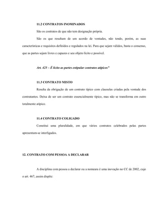 11.2 CONTRATOS INOMINADOS

           São os contratos de que não tem designação própria.

           São os que resultam de um acordo de vontades, não tendo, porém, as suas

características e requisitos definidos e regulados na lei. Para que sejam válidos, basta o consenso,

que as partes sejam livres e capazes e seu objeto lícito e possível.



           Art. 425 – É lícito as partes estipular contratos atípicos”



           11.3 CONTRATO MISTO

           Resulta da obrigação de um contrato típico com clausulas criadas pela vontade dos

contratantes. Deixa de ser um contrato essencialmente típico, mas não se transforma em outro

totalmente atípico.



           11.4 CONTRATO COLIGADO

           Constitui uma pluralidade, em que vários contratos celebrados pelas partes

apresentam-se interligados.




12. CONTRATO COM PESSOA A DECLARAR



           A disciplina com pessoa a declarar ou a nomeara é uma inovação no CC de 2002, cujo

o art. 467, assim dispõe:
 