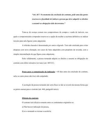“Art. 467- No momento da conclusão do contrato, pode uma das partes

                         reserva-se a faculdade de indicar a pessoa que deve adquirir os direitos

                         e assumir as obrigações dele decorrentes.”



           Trata-se de avença comum nos compromissos de compra e venda de imóveis, nos

quais o compromissário comprador reserva-se a opção de receber a escritura definitiva ou indicar

terceiro para nela figurar como adquirente.

           A referida clausula é denominada pro amico eligendo. Tem sido utulizada para evitar

despesas com nova alienação, nos casos de bens adquiridos com propósito de revenda, com a

simples intermediação do que figura como adquirente.

           Feita validamente, a pessoa nomeada adquire os direitos e assume as obrigações do

contrato com efeito retroativo (ex tunc) (art. 469 CC).



           Prazo para a comunicação da indicação = 05 dias antes da conclusão do contrato,

salvo se outro prazo não tiver sido estipulado.



           A aceitação da pessoa nomeada não será eficaz se não se revestir da mesma forma que

as partes usaram para o contrato (art. 468, parágrafo único).



           Eficácia do contrato

           O contrato terá eficácia somente entre os contratantes originários se:

           a) Não houver indicação de pessoa,

           b) se o nomeado se recusar a aceitá-la;
 