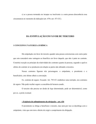 c) se a pessoa nomeada era incapaz ou insolvente e a outra pessoa desconhecia essa

circunstancia no momento da indicação (art. 470 e art. 471 CC).




                 DA ESTIPULAÇÃO EM FAVOR DE TERCEIRO



1 CONCEITO E NATUREZA JURÍDICA



           Há estipulação em favor de terceiro quando uma pessoa convenciona com outra parte

que esta concederá uma vantagem ou benefício em favor daquele, que não é parte no contrato.

Constitui exceção ao princípio da relatividade dos contratos quanto ás pessoas, segundo o qual os

efeitos do contrato só se produzem em relação as partes não afetando a terceiros.

           Nesses contratos figuram três personagens: o estipulante, o promitente e o

beneficiário, este último alheio a convenção.

           Ex. contrato de seguro. Exceção: Art. 793 CC estabelece uma restrição, nos contratos

de seguro. Não pode receber seguro a concubina de homem casado.

           O terceiro não precisa ser desde de logo determinado, pode ser determinável, como

por ex. a prole eventual.



           - Exigência do adimplemento da obrigação – art. 436

           O promitente se obriga a beneficiar o terceiro, mas nem por isso se desobriga com o

estipulante, visto que este tem o direito de exigir o cumprimento da obrigação.
 