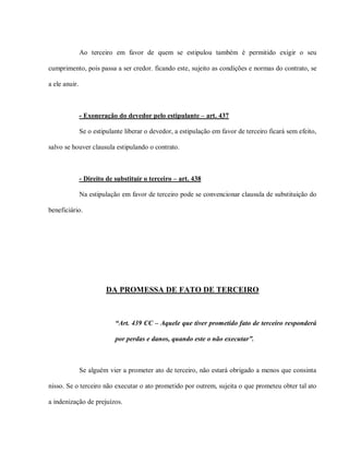 Ao terceiro em favor de quem se estipulou também é permitido exigir o seu

cumprimento, pois passa a ser credor. ficando este, sujeito as condições e normas do contrato, se

a ele anuir.



               - Exoneração do devedor pelo estipulante – art. 437

               Se o estipulante liberar o devedor, a estipulação em favor de terceiro ficará sem efeito,

salvo se houver clausula estipulando o contrato.



               - Direito de substituir o terceiro – art. 438

               Na estipulação em favor de terceiro pode se convencionar clausula de substituição do

beneficiário.




                         DA PROMESSA DE FATO DE TERCEIRO



                            “Art. 439 CC – Aquele que tiver prometido fato de terceiro responderá

                            por perdas e danos, quando este o não executar”.



               Se alguém vier a prometer ato de terceiro, não estará obrigado a menos que consinta

nisso. Se o terceiro não executar o ato prometido por outrem, sujeita o que prometeu obter tal ato

a indenização de prejuízos.
 