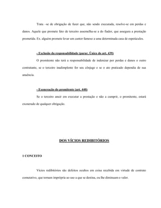 Trata –se de obrigação de fazer que, não sendo executada, resolve-se em perdas e

danos. Aquele que promete fato de terceiro assemelha-se a do fiador, que assegura a prestação

prometida. Ex. alguém promete levar um cantor famoso a uma determinada casa de espetáculos.



            - Exclusão da responsabilidade (parar. Único do art. 439)

            O promitente não terá a responsabilidade de indenizar por perdas e danos o outro

contratante, se o terceiro inadimplente for seu cônjuge e se o ato praticado dependia de sua

anuência.



            - Exoneração do promitente (art. 440)

            Se o terceiro anuir em executar a prestação e não a cumprir, o promitente, estará

exonerado de qualquer obrigação.




                            DOS VÍCIOS REDIBITÓRIOS



1 CONCEITO



            Vícios redibitórios são defeitos ocultos em coisa recebida em virtude de contrato

comutativo, que tornam imprópria ao uso a que se destina, ou lhe diminuam o valor.
 