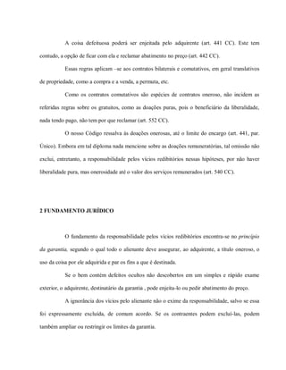 A coisa defeituosa poderá ser enjeitada pelo adquirente (art. 441 CC). Este tem

contudo, a opção de ficar com ela e reclamar abatimento no preço (art. 442 CC).

           Essas regras aplicam –se aos contratos bilaterais e comutativos, em geral translativos

de propriedade, como a compra e a venda, a permuta, etc.

           Como os contratos comutativos são espécies de contratos oneroso, não incidem as

referidas regras sobre os gratuitos, como as doações puras, pois o beneficiário da liberalidade,

nada tendo pago, não tem por que reclamar (art. 552 CC).

           O nosso Código ressalva às doações onerosas, até o limite do encargo (art. 441, par.

Único). Embora em tal diploma nada mencione sobre as doações remuneratórias, tal omissão não

exclui, entretanto, a responsabilidade pelos vícios redibitórios nessas hipóteses, por não haver

liberalidade pura, mas onerosidade até o valor dos serviços remunerados (art. 540 CC).




2 FUNDAMENTO JURÍDICO



           O fundamento da responsabilidade pelos vícios redibitórios encontra-se no princípio

da garantia, segundo o qual todo o alienante deve assegurar, ao adquirente, a título oneroso, o

uso da coisa por ele adquirida e par os fins a que é destinada.

           Se o bem contém defeitos ocultos não descobertos em um simples e rápido exame

exterior, o adquirente, destinatário da garantia , pode enjeita-lo ou pedir abatimento do preço.

           A ignorância dos vícios pelo alienante não o exime da responsabilidade, salvo se essa

foi expressamente excluída, de comum acordo. Se os contraentes podem excluí-las, podem

também ampliar ou restringir os limites da garantia.
 