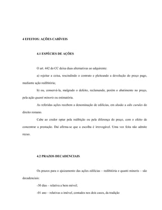 4 EFEITOS: AÇÕES CABÍVEIS



           4.1 ESPÉCIES DE AÇÕES



           O art. 442 do CC deixa duas alternativas ao adquirente:

           a) rejeitar a coisa, rescindindo o contrato e pleiteando a devolução do preço pago,

mediante ação redibitória;

           b) ou, conservá-la, malgrado o defeito, reclamando, porém o abatimento no preço,

pela ação quanti minoris ou estimatória.

           As referidas ações recebem a denominação de edilícias, em alusão a edis curules do

direito romano.

           Cabe ao credor optar pela redibição ou pela diferença do preço, com o efeito de

concentrar a prestação. Daí afirma-se que a escolha é irrevogável. Uma vez feita não admite

recuo.




           4.2 PRAZOS DECADENCIAIS



           Os prazos para o ajuizamento das ações edilícias – redibitória e quanti minoris – são

decadenciais:

           -30 dias – relativa a bem móvel;

           -01 ano – relativas a imóvel, contados nos dois casos, da tradição
 