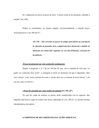 Se o adquirente já estava na posse do bem, “o prazo conta-se da alienação, reduzido à

metade” (art. 445).



           Podem os contratantes, no entanto ampliar convencionalmente o referido prazo.

Assim prescreve o art. 446 do CC:



                        Art. 446 – Não correrão os prazos do artigo antecedente na constância

                        de clausula de garantia; mas o adquirente deve denunciar o defeito ao

                        alienante nos trinta dias seguintes ao seu descobrimento, sob pena de

                        decadência.



           -Prazo decadencial em vício conhecido tardiamente

           Dispõe, a propósito, o § 1º do art. 445 do CC que, em se tratando de vício que “só

puder ser conhecido mais tarde”, a contagem se inicia no momento em que o adquirente “dele

tiver ciência”, com “prazo máximo de cento e oitenta dias em se tratando de bens móveis” e de

um ano, para os imóveis.”



           - Prazo de garantia por vício oculto em animal (art. 445, §2º)

           No caso de venda de animais os prazos serão estabelecidos em lei especial, mas

enquanto não houver, reger-se-á pelos usos locais, aplicando-se o art. 445,§1º, se inexistir normas

disciplinadoras da matéria.




           4.3 HIPÓTESE DE DECABIMENTO DAS AÇÕES EDILÍCIAS
 
