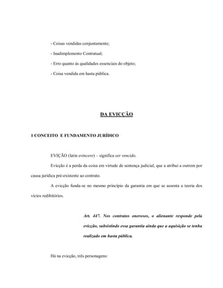 - Coisas vendidas conjuntamente;

            - Inadimplemento Contratual;

            - Erro quanto às qualidades essenciais do objeto;

            - Coisa vendida em hasta pública.




                                        DA EVICÇÃO



1 CONCEITO E FUNDAMENTO JURÍDICO



            EVIÇÃO (latin evincere) – significa ser vencido.

            Evicção é a perda da coisa em virtude de sentença judicial, que a atribui a outrem por

causa jurídica pré-existente ao contrato.

            A evicção funda-se no mesmo princípio da garantia em que se assenta a teoria dos

vícios redibitórios.



                              Art. 447. Nos contratos onerosos, o alienante responde pela

                              evicção, subsistindo essa garantia ainda que a aquisição se tenha

                              realizado em hasta pública.



            Há na evicção, três personagens:
 