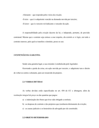 -Alienante – que responde pelos vícios da evicção;

           -Evicto – que é o adquirente vencido na demanda movida por terceiro;

           -Evictor – que é o terceiro reivindicante e vencedor da ação.



           A responsabilidade pela evicção decorre da lei, e independe, portanto, de previsão

contratual. Mesmo que o contrato seja omisso a esse respeito, ela existirá ex vi legis, em todo o

contrato oneroso, pelo qual se transfere o domínio, posse ou uso.




2 EXTENSÃO DA GARANTIA



           Sendo uma garantia legal, a sua extensão é estabelecida pelo legislador.

           Ocorrendo a perda da coisa, em ação movida por terceiro, o adquirente tem o direito

de voltar-se contra o alienante, para ser ressarcido do prejuízo.



           2.1 VERBAS DEVIDAS



           As verbas devidas estão especificadas no art. 450 do CC e abrangem, além da

restituição integral do preço ou das quantias que pagou:

           a) a indenização dos frutos que tiver sido obrigado a restituir;

           b) as despesas do contrato e dos prejuízos que resultarem diretamente da evicção;

           c) as causas judiciais e os honorários do advogado por ele constituído.



           2.2 OBJETO DETERIORADO
 