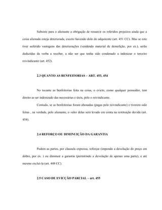 Subsiste para o alienante a obrigação de ressarcir os referidos prejuízos ainda que a

coisa alienada esteja deteriorada, exceto havendo dolo do adquirente (art. 451 CC). Mas se este

tiver auferido vantagens das deteriorações (vendendo material de demolição, por ex.), serão

deduzidas da verba a receber, a não ser que tenha sido condenado a indenizar o terceiro

reivindicante (art. 452).



           2.3 QUANTO AS BENFEITORIAS – ART. 453, 454



           No tocante as benfeitorias feita na coisa, o evicto, como qualquer possuidor, tem

direito as ser indenizado das necessárias e úteis, pelo o reivindicante.

           Contudo, se as benfeitorias foram abonadas (pagas pelo reivindicante) e tiverem sido

feitas , na verdade, pelo alienante, o valor delas será levado em conta na restituição devida (art.

454).



           2.4 REFORÇO OU DIMINUIÇÃO DA GARANTIA



           Podem as partes, por clausula expressa, reforçar (impondo a devolução do preço em

dobro, por ex. ) ou diminuir a garantia (permitindo a devolução de apenas uma parte), e até

mesmo excluí-la (art. 448 CC).



           2.5 CASO DE EVICÇÃO PARCIAL – art. 455
 