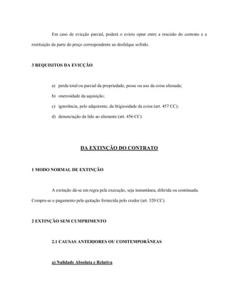 Em caso de evicção parcial, poderá o evicto optar entre a rescisão do contrato e a

restituição da parte do preço correspondente ao desfalque sofrido.



3 REQUISITOS DA EVICÇÃO



           a) perda total ou parcial da propriedade, posse ou uso da coisa alienada;

           b) onerosidade da aquisição;

           c) ignorância, pelo adquirente, da litigiosidade da coisa (art. 457 CC);

           d) denunciação da lido ao alienante (art. 456 CC).




                           DA EXTINÇÃO DO CONTRATO



1 MODO NORMAL DE EXTINÇÃO



           A extinção dá-se em regra pela execução, seja instantânea, diferida ou continuada.

Compra-se o pagamento pela quitação fornecida pelo credor (art. 320 CC).



2 EXTINÇÃO SEM CUMPRIMENTO



           2.1 CAUSAS ANTERIORES OU COMTEMPORÂNEAS



           a) Nulidade Absoluta e Relativa
 
