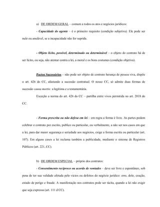 a) DE ORDEM GERAL – comum a todos os atos e negócios jurídicos:

           - Capacidade do agente – é o primeiro requisito (condição subjetiva). Ele pode ser

nulo ou anulável, se a incapacidade não for suprida.



           - Objeto lícito, possível, determinado ou determinável – o objeto do contrato há de

ser lícito, ou seja, não atentar contra a lei, a moral e os bons costumes (condição objetiva).



           Pactos Sucessórios – não pode ser objeto de contrato herança de pessoa viva, dispõe

o art. 426 do CC, afastando a sucessão contratual. O nosso CC, só admite duas formas de

sucessão causa mortis: a legítima e a testamentária.

           Exceção a norma do art. 426 do CC – partilha entre vivos permitida no art. 2018 do

CC.



           - Forma prescrita ou não defesa em lei – em regra a forma é livre. As partes podem

celebrar o contrato por escrito, publico ou particular, ou verbalmente, a não ser nos casos em que

a lei, para dar maior segurança e seriedade aos negócios, exige a forma escrita ou particular (art.

107). Em alguns casos a lei reclama também a publicidade, mediante o sistema de Registros

Públicos (art. 221, CC).



           b) DE ORDEM ESPECIAL – próprio dos contratos:

           - Consentimento recíproco ou acordo de vontades – deve ser livre e espontâneo, sob

pena de ter sua validade afetada pelo vícios ou defeitos do negócio jurídico: erro, dolo, coação,

estado de perigo e fraude. A manifestação nos contratos pode ser tácita, quando a lei não exigir

que seja expressa (art. 111 d CC).
 