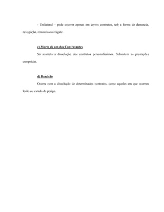 - Unilateral – pode ocorrer apenas em certos contratos, sob a forma de denuncia,

revogação, renuncia ou resgate.



             c) Morte de um dos Contratantes

             Só acarreta a dissolução dos contratos personalíssimos. Subsistem as prestações

cumpridas.



             d) Rescisão

             Ocorre com a dissolução de determinados contratos, como aqueles em que ocorreu

lesão ou estado de perigo.
 