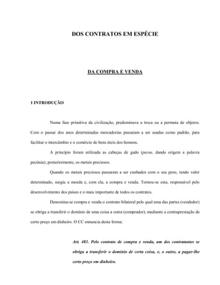 DOS CONTRATOS EM ESPÉCIE




                                DA COMPRA E VENDA




1 INTRODUÇÃO



           Numa fase primitiva da civilização, predominava a troca ou a permuta de objetos.

Com o passar dos anos determinadas mercadorias passaram a ser usadas como padrão, para

facilitar o intercâmbio e o comércio de bens úteis dos homens.

           A princípio foram utilizada as cabeças de gado (pecus, dando origem a palavra

pecúnia); posteriormente, os metais preciosos.

           Quando os metais preciosos passaram a ser cunhados com o seu peso, tendo valor

determinado, surgiu a moeda e, com ela, a compra e venda. Tornou-se esta, responsável pelo

desenvolvimento dos países e o mais importante de todos os contratos.

           Denomina-se compra e venda o contrato bilateral pelo qual uma das partes (vendedor)

se obriga a transferir o domínio de uma coisa a outra (comprador), mediante a contraprestação de

certo preço em dinheiro. O CC ennuncia desta forma:



                        Art. 481. Pelo contrato de compra e venda, um dos contratantes se

                        obriga a transferir o domínio de certa coisa, e, o outro, a pagar-lhe

                        certo preço em dinheiro.
 
