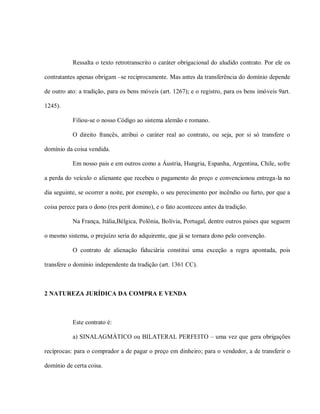 Ressalta o texto retrotranscrito o caráter obrigacional do aludido contrato. Por ele os

contratantes apenas obrigam –se reciprocamente. Mas antes da transferência do domínio depende

de outro ato: a tradição, para os bens móveis (art. 1267); e o registro, para os bens imóveis 9art.

1245).

           Filiou-se o nosso Código ao sistema alemão e romano.

           O direito francês, atribui o caráter real ao contrato, ou seja, por si só transfere o

domínio da coisa vendida.

           Em nosso pais e em outros como a Áustria, Hungria, Espanha, Argentina, Chile, sofre

a perda do veículo o alienante que recebeu o pagamento do preço e convencionou entrega-la no

dia seguinte, se ocorrer a noite, por exemplo, o seu perecimento por incêndio ou furto, por que a

coisa perece para o dono (res perit domino), e o fato aconteceu antes da tradição.

           Na França, Itália,Bélgica, Polônia, Bolívia, Portugal, dentre outros paises que seguem

o mesmo sistema, o prejuízo seria do adquirente, que já se tornara dono pelo convenção.

           O contrato de alienação fiduciária constitui uma exceção a regra apontada, pois

transfere o domínio independente da tradição (art. 1361 CC).



2 NATUREZA JURÍDICA DA COMPRA E VENDA



           Este contrato é:

           a) SINALAGMÁTICO ou BILATERAL PERFEITO – uma vez que gera obrigações

recíprocas: para o comprador a de pagar o preço em dinheiro; para o vendedor, a de transferir o

domínio de certa coisa.
 
