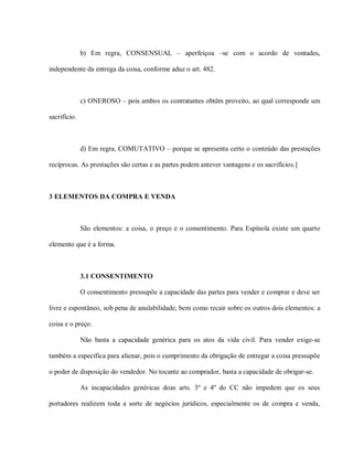b) Em regra, CONSENSUAL – aperfeiçoa –se com o acordo de vontades,

independente da entrega da coisa, conforme aduz o art. 482.



              c) ONEROSO – pois ambos os contratantes obtêm proveito, ao qual corresponde um

sacrifício.



              d) Em regra, COMUTATIVO – porque se apresenta certo o conteúdo das prestações

recíprocas. As prestações são certas e as partes podem antever vantagens e os sacrifícios.]



3 ELEMENTOS DA COMPRA E VENDA



              São elementos: a coisa, o preço e o consentimento. Para Espínola existe um quarto

elemento que é a forma.



              3.1 CONSENTIMENTO

              O consentimento pressupõe a capacidade das partes para vender e comprar e deve ser

livre e espontâneo, sob pena de anulabilidade, bem como recair sobre os outros dois elementos: a

coisa e o preço.

              Não basta a capacidade genérica para os atos da vida civil. Para vender exige-se

também a específica para alienar, pois o cumprimento da obrigação de entregar a coisa pressupõe

o poder de disposição do vendedor. No tocante ao comprador, basta a capacidade de obrigar-se.

              As incapacidades genéricas doas arts. 3º e 4º do CC não impedem que os seus

portadores realizem toda a sorte de negócios jurídicos, especialmente os de compra e venda,
 