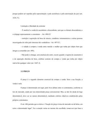 porque podem ser supridas pela representação e pela assistência e pela autorização do juiz (art.

1634, V).



            Limitação a liberdade de contratar

            – É anulável a venda de ascendente a descendente, sem que os demais descendentes e

o cônjuge expressamente o consintam- – Art. 496 CC

            - restrição à aquisição de bens de tutores, curadores, testamenteiros e outras pessoas

encarregadas de zelar pelo interesse dos vendedores - Art. 497 CC;

            - é vedada a compra e venda entre marido e mulher que tenha por objeto bem que

integre a comunhão (art. 499);

            - Não pode o cônjuge, sem anuência do outro, exceto quando o regime do casamento é

o da separação absoluta de bens, celebrar contrato de compra e venda que tenha por objeto

imóvel de qualquer valor (art. 1647, I).



            3.2 PREÇO



            O preço é o segundo elemento essencial da compra e venda. Sem a sua fixação, a

venda é nula.

            O preço é determinado em regra, pelo livre debate entre os contratantes, conforme as

leis do mercado, sendo por isso denominado preço convencional. Mas, se não for desde de logo

determinável, deve ser ao menos determinável, mediante critérios objetivos estabelecido pelos

próprios contratantes.

            O art. 486 permite que se deixe a ‘fixação do preço à taxa do mercado ou de bolsa, em

certo e determinado lugar”. Se a cotação varias no mesmo dia escolhido, tomar-se-á por base a
 