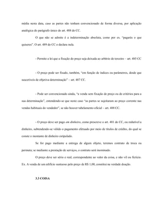 média nesta data, caso as partes não tenham convencionado de forma diversa, por aplicação

analógica do parágrafo único do art. 488 do CC.

           O que não se admite é a indeterminação absoluta, como por ex. “pagarás o que

quiseres”. O art. 489 do CC o declara nula.



           - Permite a lei que a fixação do preço seja deixada ao arbítrio de terceiro – art. 485 CC



           - O preço pode ser fixado, também, “em função de índices ou parâmetros, desde que

suscetíveis de objetiva determinação” – art. 487 CC.



           - Pode ser convencionado ainda, “a venda sem fixação de preço ou de critérios para a

sua determinação”, entendendo-se que neste caso “as partes se sujeitaram ao preço corrente nas

vendas habituais do vendedor”, se não houver tabelamento oficial – art. 488 CC.



           - O preço deve ser pago em dinheiro, como prescreve o art. 481 do CC, ou redutível a

dinheiro, subtendendo-se válido o pagamento efetuado por meio de títulos de crédito, do qual se

conste o montante de dinheiro estipulado.

           Se for pago mediante a entrega de algum objeto, teremos contrato de troca ou

permuta; se mediante a prestação de serviços, o contrato será inominado.

           O preço deve ser sério e real, correspondente ao valor da coisa, e não vil ou fictício.

Ex. A venda de um edifício suntuoso pelo preço de R$ 1,00, constitui na verdade doação.



           3.3 COISA
 