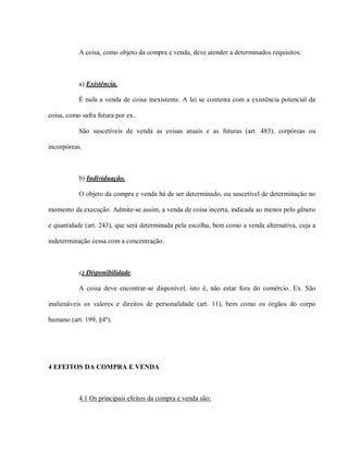 A coisa, como objeto da compra e venda, deve atender a determinados requisitos:



           a) Existência.

           É nula a venda de coisa inexistente. A lei se contenta com a existência potencial da

coisa, como safra futura por ex..

           São suscetíveis de venda as coisas atuais e as futuras (art. 483), corpóreas ou

incorpóreas.



           b) Individuação.

           O objeto da compra e venda há de ser determinado, ou suscetível de determinação no

momento da execução. Admite-se assim, a venda de coisa incerta, indicada ao menos pelo gênero

e quantidade (art. 243), que será determinada pela escolha, bem como a venda alternativa, cuja a

indeterminação cessa com a concentração.



           c) Disponibilidade.

           A coisa deve encontrar-se disponível, isto é, não estar fora do comércio. Ex. São

inalienáveis os valores e direitos de personalidade (art. 11), bem como os órgãos do corpo

humano (art. 199, §4º).




4 EFEITOS DA COMPRA E VENDA



           4.1 Os principais efeitos da compra e venda são:
 