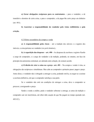 a) Gerar obrigações recíprocas para os contratantes -: para o vendedor, a de

transferir o domínio de certa coisa, e para o comprador, a de pagar-lhe certo preço em dinheiro

(art. 481);

              b) Acarretar a responsabilidade do vendedor pelo vícios redibitórios e pela

evicção.



              4.2 Efeitos secundários da compra e venda

              a) A responsabilidade pelos riscos – até a tradição dos móveis e o registro dos

imóveis, a coisa pertence ao vendedor (res perit domino).;

              b) A repartição das despesas – art. 490 – As despesas da escritura e registro ficarão

a cargo do comprador, e a cargo do vendedor a da tradição, podendo, no entanto, em face do

princípio da autonomia contratual, ser adotada outra solução, de comum acordo.

              c) O direito de reter a coisa ou o preço –art. 491 – Na compra e venda à vista, as

obrigações são recíprocas e simultâneas. Mas cabe ao comprador o primeiro passo: pagar o preço.

Antes disso, o vendedor não é obrigado a entregar a coisa, podendo retê-la, ou negar-se a assinar

a escritura definitiva, até que o comprador satisfaça a sua parte.

              Se o vendedor não está em condições de entregar a coisa, deve o comprador se

precaver, consignando o preço.

              Sendo a venda a crédito, pode o vendedor sobrestar a entrega, se antes da tradição o

comprador cair em insolvência, até obter dele caução de que lhe pagará no tempo ajustado (art.

495 CC).
 