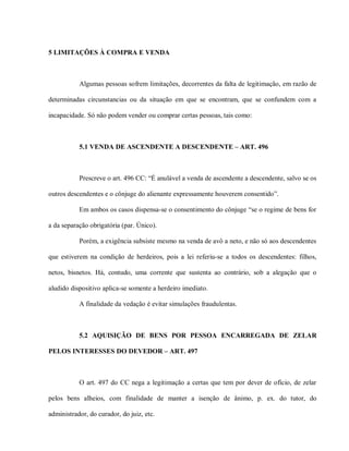 5 LIMITAÇÕES À COMPRA E VENDA



           Algumas pessoas sofrem limitações, decorrentes da falta de legitimação, em razão de

determinadas circunstancias ou da situação em que se encontram, que se confundem com a

incapacidade. Só não podem vender ou comprar certas pessoas, tais como:



           5.1 VENDA DE ASCENDENTE A DESCENDENTE – ART. 496



           Prescreve o art. 496 CC: “É anulável a venda de ascendente a descendente, salvo se os

outros descendentes e o cônjuge do alienante expressamente houverem consentido”.

           Em ambos os casos dispensa-se o consentimento do cônjuge “se o regime de bens for

a da separação obrigatória (par. Único).

           Porém, a exigência subsiste mesmo na venda de avô a neto, e não só aos descendentes

que estiverem na condição de herdeiros, pois a lei referiu-se a todos os descendentes: filhos,

netos, bisnetos. Há, contudo, uma corrente que sustenta ao contrário, sob a alegação que o

aludido dispositivo aplica-se somente a herdeiro imediato.

           A finalidade da vedação é evitar simulações fraudulentas.



           5.2 AQUISIÇÃO DE BENS POR PESSOA ENCARREGADA DE ZELAR

PELOS INTERESSES DO DEVEDOR – ART. 497



           O art. 497 do CC nega a legitimação a certas que tem por dever de ofício, de zelar

pelos bens alheios, com finalidade de manter a isenção de ânimo, p. ex. do tutor, do

administrador, do curador, do juiz, etc.
 