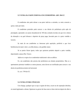 5.3 VENDA DA PARTE INDIVISA EM CONDOMÍNIO- ART. 504 CC



            O condômino não pode alienar a sua parte indivisa a estranho, se outro consorte a

quiser, tanto por tanto.

            O condômino preterido pode exercer o seu direito de preferência pela ação de

preempção, ajuizando-a no prazo decadencial de 180 dias contados da data em que teve ciência

da alienação e na qual efetuara o depósito do preço pago, havendo para si a parte vendida a

terceiro.

            Se mais de um condômino se interessar pela aquisição, preferirá o que tiver

benfeitorias de maior valor e, na falta destas, a de quinhão maior.

            Se as partes forem iguais, todos que quiserem poderão adquirir a parte vendida,

depositando o preço (Par. Único).

            Aplica-se a regra só ao condomínio tradicional e não ao edilício.

            Ex. um condômino não precisa dar preferência aos demais proprietários. Mas se o

apartamento pertencer também as outras pessoas, estas devem ser notificadas para exercer o seu

direito de preferência dentro do horizontal.

            Ex. art. 1794 do CC.




            5.4 VENDA ENTRE CÔNJUGES

            Um cônjuge, qualquer que se seja o regime de bens, exceto no de separação absoluta,

só estará legitimado a alienar, hipotecar ou gravar de ônus reais os bens imóveis depois de obter a
 