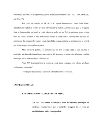 autorização do outro, ou o suprimento judicial de seu consentimento (art. 1647, I e art. 1648; CF,

art. 226, §5º).

            Em razão da omissão do CC de 1916, alguns doutrinadores, como Caio Mário,

entendiam ser vedada a compra e venda entre marido e mulher. Afirmava este que, se o regime

fosse o da comunhão universal, a venda não seria senão um ato fictício, pois que o acervo dos

bens do casal é comum, e não pode haver compra e venda sem a conseqüente mutação do

patrimônio. Se, o regime for outro a venda é proibida, porque contrária ao princípio que se opõe à

sua alteração pela convenção das partes.

            Mais aceitável, porém, é a corrente que se filia a Serpa Lopes e que entende o

contrário: não havendo impedimento expresso na lei, a compra e venda entre cônjuges é valida

desde que não ocorra simulação e fraude a lei.

            “Art. 499. Considera lícita a compra e venda entre cônjuges, com relação aos bens

excluídos da comunhão.”

            - No regime da comunhão universal, tal venda mostra –se inócua.




6 VENDAS ESPECIAIS



            6.1 VENDA MEDIANTE AMOSTRA- art. 484 CC



                        Art. 484. Se a venda se realizar à vista de amostras, protótipos ou

                        modelos, entender-se-á que o vendedor assegura ter a coisa as

                        qualidades que a elas correspondem.
 