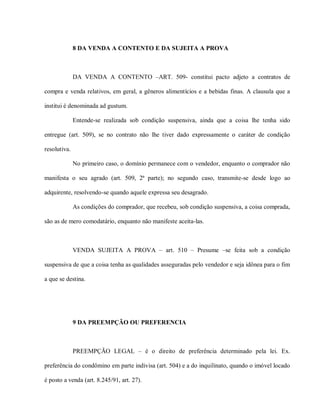 8 DA VENDA A CONTENTO E DA SUJEITA A PROVA



              DA VENDA A CONTENTO –ART. 509- constitui pacto adjeto a contratos de

compra e venda relativos, em geral, a gêneros alimentícios e a bebidas finas. A clausula que a

institui é denominada ad gustum.

              Entende-se realizada sob condição suspensiva, ainda que a coisa lhe tenha sido

entregue (art. 509), se no contrato não lhe tiver dado expressamente o caráter de condição

resolutiva.

              No primeiro caso, o domínio permanece com o vendedor, enquanto o comprador não

manifesta o seu agrado (art. 509, 2ª parte); no segundo caso, transmite-se desde logo ao

adquirente, resolvendo-se quando aquele expressa seu desagrado.

              As condições do comprador, que recebeu, sob condição suspensiva, a coisa comprada,

são as de mero comodatário, enquanto não manifeste aceita-las.



              VENDA SUJEITA A PROVA – art. 510 – Presume –se feita sob a condição

suspensiva de que a coisa tenha as qualidades asseguradas pelo vendedor e seja idônea para o fim

a que se destina.




              9 DA PREEMPÇÃO OU PREFERENCIA



              PREEMPÇÃO LEGAL – é o direito de preferência determinado pela lei. Ex.

preferência do condômino em parte indivisa (art. 504) e a do inquilinato, quando o imóvel locado

é posto a venda (art. 8.245/91, art. 27).
 