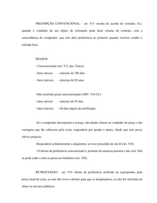 PREEMPÇÃO CONVENCIONAL – art. 513 -resulta do acordo de vontades. Ex.:

quando o vendedor de um objeto de estimação pode fazer constar do contrato, com a

concordância do comprador, que este dará preferência ao primeiro quando resolver vender o

referido bem.



           PRAZOS:

           - Convencionado (art. 513, par. Único):

           - bens móveis      - máximo de 180 dias

           - bens imóveis     - máximo de 02 anos



           -Não existindo prazo convencionado (ART. 516 CC):

           - bens móveis      - máximo de 03 dias

           - bens imóveis     - 60 dias depois da notificação



           -Se o comprador desrespeitar a avença, não dando ciência ao vendedor do preço e das

vantagens que lhe oferecem pela coisa, responderá por perdas e danos, desde que este prove

efetivo prejuízo.

           -Responderá solidariamente o adquirente, se tiver procedido de má-fé (art. 518).

           - O direito de preferência convencional é, portanto de natureza pessoal e não real. Não

se pode ceder e nem se passa aos herdeiros (art. 520).



           RETROCESSÃO – art. 519- direito de preferência atribuído ao expropriado, pelo

preço atual da coisa, se esta não tiver o destino para que se desapropriou, ou não for utilizada em

obras ou serviços públicos.
 