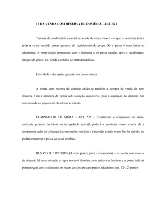 10 DA VENDA COM RESERVA DE DOMÍNIO—ART. 521



           Trata-se de modalidade especial de venda de coisa móvel, em que o vendedor tem a

própria coisa vendida como garantia do recebimento do preço. Só a posse é transferida ao

adquirente. A propriedade permanece com o alienante e só passa aqueles após o recebimento

integral do preço. Ex. venda a crédito de eletrodomésticos.



           Finalidade – dar maior garantia aos comerciantes



           A venda com reserva de domínio aplica-se também a compra de venda de bens

imóveis. Tem a natureza de venda sob condição suspensiva, pois a aquisição do domínio fica

subordinada ao pagamento da última prestação.



           COMPRADOR EM MORA – ART. 525 – Constituído o comprador em mora,

mediante protesto do título ou interpelação judicial, poderá o vendedor mover contra ele a

competente ação de cobrança das prestações vencidas e vincendas e mais o que lhe for devido; ou

poderá recuperar a posse da coisa vendida.



           RES PERIT EMPTORIS (A coisa perece para o comprador) – na venda com reserva

de domínio há uma inversão a regra res perit domino, pois embora o domínio e a posse indireta

permaneçam com o alienante, os riscos da coisa passam para o adquirente (art. 524, 2ª parte).
 