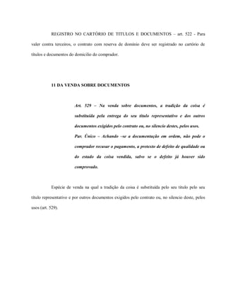 REGISTRO NO CARTÓRIO DE TITULOS E DOCUMENTOS – art. 522 - Para

valer contra terceiros, o contrato com reserva de domínio deve ser registrado no cartório de

títulos e documentos do domicilio do comprador.




           11 DA VENDA SOBRE DOCUMENTOS



                        Art. 529 – Na venda sobre documentos, a tradição da coisa é

                        substituída pela entrega do seu título representativo e dos outros

                        documentos exigidos pelo contrato ou, no silencio destes, pelos usos.

                        Par. Único – Achando –se a documentação em ordem, não pode o

                        comprador recusar o pagamento, a pretexto de defeito de qualidade ou

                        do estado da coisa vendida, salvo se o defeito já houver sido

                        comprovado.



           Espécie de venda na qual a tradição da coisa é substituída pelo seu titulo pelo seu

título representativo e por outros documentos exigidos pelo contrato ou, no silencio deste, pelos

usos (art. 529).
 