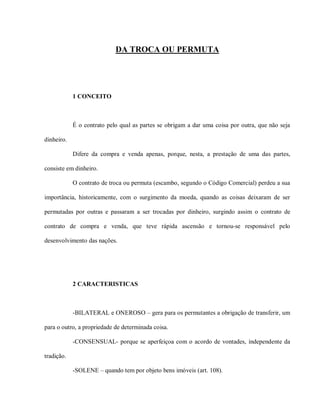 DA TROCA OU PERMUTA




            1 CONCEITO



            É o contrato pelo qual as partes se obrigam a dar uma coisa por outra, que não seja

dinheiro.

            Difere da compra e venda apenas, porque, nesta, a prestação de uma das partes,

consiste em dinheiro.

            O contrato de troca ou permuta (escambo, segundo o Código Comercial) perdeu a sua

importância, historicamente, com o surgimento da moeda, quando as coisas deixaram de ser

permutadas por outras e passaram a ser trocadas por dinheiro, surgindo assim o contrato de

contrato de compra e venda, que teve rápida ascensão e tornou-se responsável pelo

desenvolvimento das nações.




            2 CARACTERISTICAS



            -BILATERAL e ONEROSO – gera para os permutantes a obrigação de transferir, um

para o outro, a propriedade de determinada coisa.

            -CONSENSUAL- porque se aperfeiçoa com o acordo de vontades, independente da

tradição.

            -SOLENE – quando tem por objeto bens imóveis (art. 108).
 