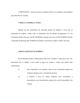 -COMUTATIVO – porque as partes conseguem antever as vantagens e desvantagens

que pode advir do contrato.



           3 TROCA x COMPRA E VENDA



           Quando um dos contratantes faz reposição parcial em dinheiro, a troca não se

transmuda em compra e venda, salvo se representar mais da metade do pagamento. Ex. um

contratante recebe coisa que vale R$ 100.000,00 e entrega outra que vale R$ 30.000,00, fazendo

a reposição da diferença (R$ 70.000,00) em dinheiro, terá havido compra e venda e não troca.




           4 REGULAMENTAÇÃO JURÍDICA



           Pouca distinção produz a diferenciação entre troca e compra e venda, pois o art. 533,

determinou que se aplique a troca todas as regras da compra e venda, com apenas duas

modificações:

           a)            salvo disposições em contrário, cada um dos contratantes pagará por

                         metade as despesas com o instrumento da troca;

           b)            é anulável a troca de valores desiguais entre ascendentes e

                         descendentes, sem consentimento expresso dos outros descendente e do

                         cônjuge.
 