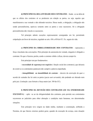 d) PRINCIPIO DA RELATIVIDADE DOS CONTRATOS – funda –se na idéia de

que os efeitos dos contratos só se produzem em relação as partes, ou seja, aqueles que

manifestaram a sua vontade e não afetando terceiros. Desse modo, a obrigação, a obrigação não

sendo personalíssima, opera-se somente entre as partes e seus sucessores. Só a obrigação

personalíssima não vincula os sucessores.

             Tal principio admite exceções expressamente consignadas em lei, permitindo

estipulação em favor de terceiros, regulado no arts. 436 a 438 do CC. Ex. seguro de vida.



             e) PRINCIPIO DA OBRIGATORIEDADE DOS CONTRATOS – representa a

força vinculante das convenções. Pelo principio da autonomia da vontade, ninguém é obrigado a

contratar. Os que o fizerem, porém, sendo o contrato válido e eficaz, devem cumpri-lo.

             Este princípio tem por fundamentos:

             - necessidade de segurança nos negócios ( função social dos contratos), que deixaria

de existir se os contratantes pudessem não cumprir a palavra empenhada.

             - intangibilidade ou imutabilidade do contrato – decorre da convicção de quer o

acorde de vontades faz lei entre as partes (pacta sunt servanda), não podendo ser alterado nem

pelo juiz. Limitação: caso fortuito e força maior (art. 389 do CC).



             f) PRINCIPIO DA REVISÃO DOS CONTRATOS (OU DA ONEROSIDADE

EXCESSIVA) – opõe –se ao da obrigatoriedade dos contratos, pois permite aos contratantes

recorrerem ao judiciário para obter alteração e condições mais humanas, em determinadas

situações.

             Este principio teve origem na idade média, mediante a constatação, atribuída a

Neratius, de que fatores externos podem gerar, quando da execução da avença, uma situação
 
