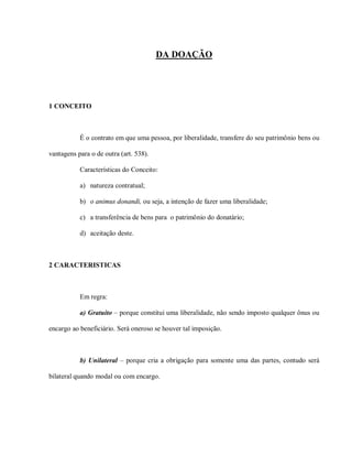 DA DOAÇÃO




1 CONCEITO



           É o contrato em que uma pessoa, por liberalidade, transfere do seu patrimônio bens ou

vantagens para o de outra (art. 538).

           Características do Conceito:

           a) natureza contratual;

           b) o animus donandi, ou seja, a intenção de fazer uma liberalidade;

           c) a transferência de bens para o patrimônio do donatário;

           d) aceitação deste.



2 CARACTERISTICAS



           Em regra:

           a) Gratuito – porque constitui uma liberalidade, não sendo imposto qualquer ônus ou

encargo ao beneficiário. Será oneroso se houver tal imposição.



           b) Unilateral – porque cria a obrigação para somente uma das partes, contudo será

bilateral quando modal ou com encargo.
 