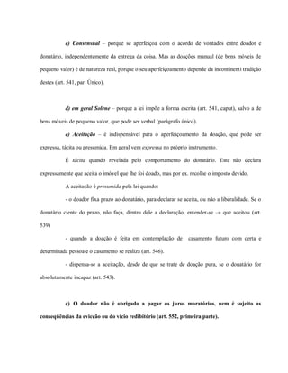 c) Consensual – porque se aperfeiçoa com o acordo de vontades entre doador e

donatário, independentemente da entrega da coisa. Mas as doações manual (de bens móveis de

pequeno valor) é de natureza real, porque o seu aperfeiçoamento depende da incontinenti tradição

destes (art. 541, par. Único).



           d) em geral Solene – porque a lei impõe a forma escrita (art. 541, caput), salvo a de

bens móveis de pequeno valor, que pode ser verbal (parágrafo único).

           e) Aceitação – é indispensável para o aperfeiçoamento da doação, que pode ser

expressa, tácita ou presumida. Em geral vem expressa no próprio instrumento.

           É tácita quando revelada pelo comportamento do donatário. Este não declara

expressamente que aceita o imóvel que lhe foi doado, mas por ex. recolhe o imposto devido.

           A aceitação é presumida pela lei quando:

           - o doador fixa prazo ao donatário, para declarar se aceita, ou não a liberalidade. Se o

donatário ciente do prazo, não faça, dentro dele a declaração, entender-se –a que aceitou (art.

539)

           - quando a doação é feita em contemplação de           casamento futuro com certa e

determinada pessoa e o casamento se realiza (art. 546).

           - dispensa-se a aceitação, desde de que se trate de doação pura, se o donatário for

absolutamente incapaz (art. 543).



           e) O doador não é obrigado a pagar os juros moratórios, nem é sujeito as

conseqüências da evicção ou do vício redibitório (art. 552, primeira parte).
 