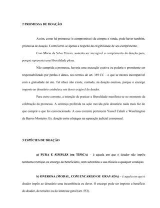 2 PROMESSA DE DOAÇÃO



           Assim, como há promessa (o compromisso) de compra e venda, pode haver também,

promessa de doação. Controverte-se apenas a respeito da exigibilidade de seu cumprimento.

           Caio Mário da Silva Pereira, sustenta ser inexigível o cumprimento da doação pura,

porque representa uma liberalidade plena.

           Não cumprida a promessa, haveria uma execução coativa ou poderia o promitente ser

responsabilizado por perdas e danos, nos termos do art. 389 CC – o que se mostra incompatível

com a gratuidade do ato. Tal óbice não existe, contudo, na doação onerosa, porque o encargo

imposto ao donatário estabelece um dever exigível do doador.

           Para outro corrente, a intenção de praticar a liberalidade manifesta-se no momento da

celebração da promessa. A sentença proferida na ação movida pelo donatário nada mais faz do

que cumprir o que foi convencionado. A essa corrente pertencem Yussef Cahali e Waschington

de Barros Monteiro. Ex. doação entre cônjuges na separação judicial consensual.




3 ESPÉCIES DE DOAÇÃO



           a) PURA E SIMPLES (ou TÍPICA) – é aquela em que o doador não impõe

nenhuma restrição ou encargo do beneficiário, nem subordina a sua eficácia a qualquer condição.



           b) ONEROSA (MODAL, COM ENCARGO OU GRAVADA) – é aquela em que o

doador impõe ao donatário uma incumbência ou dever. O encargo pode ser imposto a benefício

do doador, do terceiro ou do interesse geral (art. 553).
 