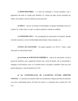 c) REMUNERATÓRIA – é a feita em retribuição a serviços prestados, cujo o

pagamento não pode ser exigido pelo donatário. Ex. cliente que paga serviços prestados por

médico, mas quando a ação de cobrança já estava prescrita.



           d) MISTA – decorre da inclusão da liberalidade em alguma modalidade diversa de

contrato. Ex. venda a preço vil, que é a venda na aparência e doação na realidade.



           e) COMTEMPLATIVA – Em contemplação do merecimento do donatário. Quando

o devedor menciona o motivo da liberalidade (determinada virtude, amizade, etc.).



           f) FEITA AO NASCITURO – Tal espécie segundo o art. 542 CC, “valerá , sendo

aceita pelo seu representante legal”.



           g) Em forma de SUBVENÇÃO PERIÓDICA – trata-se de uma pensão, em favor

pessoal do donatário, cujo o pagamento termina com a morte do doador, não se transmitindo a

obrigação a seus herdeiros, salvo, se o contrário houver, ele próprio, estipulado. Neste caso, não

poderá ultrapassar a vida do donatário (art. 545).



           h)   Em     CONTEMPLAÇÃO             DE   CASAMENTO          FUTURO       (PROPTER

NUPTIAS) – É o presente de casamento dado em consideração as núpcias próximas do donatário

com certa e determinada pessoa. Só ficará sem efeito se o casamento não se realizar (art. 546

CC).
 