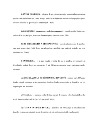 i) ENTRE CONJUGES – a doação de um cônjuge ao outro importa adiantamento do

que lhe cabe na herança (art. 544). A regra aplica-se às hipóteses em que o cônjuge participa da

sucessão do outro na qualidade de herdeiro (art. 1.829).



              j) CONJUNTIVA (em comum a mais de uma pessoa) – entende-se distribuída entre

os beneficiários, por igual, salvo se o doador dispuser o contrário (art. 551).



              k) DE ASCENDENTES A DESCENDENTES – importa adiantamento do que lhes

cabe por herança (art. 544). Estes são obrigados a conferir, por meio de colação, os bens

recebidos (art. 2.004).



              l) INOFICIOSA – é a que excede o limite de que o doador, no momento da

liberalidade, poderia dispor em testamento. O art. 549 declara somente nula a parte que exceder

tal limite.



              m) COM CLAUSULA DE RETORNO OU REVERSÃO – permite o art. 547 que o

doador estipule o retorno, ao seu patrimônio, dos bens doados, se sobrevier ao donatário, em vez

de passagem aos herdeiros.



              n) MANUAL – é a doação verbal de bens móveis de pequeno valor. Será válida se lhe

seguir incontinenti a tradição (art. 541, parágrafo único).



              o) FEITA A ENTIDADE FUTURA – permite o art. 544 doação a entidade futura,

dizendo, porém, que caducará se, em dois anos, esta não estiver constituída regularmente.
 