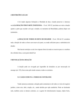 4 RESTRIÇÕES LEGAIS



           A lei impõe algumas limitações a liberdade de doar, visando preservar o interesse

social,b) DOAÇÃO POR PARTE INOFICIOSA – O art. 549 CC proclama ser nula a doação

quanto a parte que exceder a de que o doador, no momento da liberalidade, poderia dispor em

testamento.



           c) DOAÇÃO DE TODOS OS BENS DO DOADOR – O art. 548 do CC considera

nula a doação de todos os bens sem reserva de parte, ou renda suficiente para a subsistência do

doador.

           Não haverá restrição se este tiver alguma fonte de renda ou reservar para si o usufruto

dos referidos bens, ou de parte delesO art



5 REVOGAÇÃO DA DOAÇÃO



           A doação pode ser revogada por ingratidão do donatário ou por inexecução do

encargo (art. 555), bem como pelo modo comum a todos os contratos.



           5.1 CASOS COMUNS A TODOS OS CONTRATOS



           Tendo natureza contratual, a doação pode contaminar-se de todos os vícios do negócio

jurídico, como erro, dolo, coação, etc., sendo desfeita por ação anulatória. Pode ser declarada

nula, também como os demais contratos, se o agente for absolutamente incapaz, objeto lícito,
 