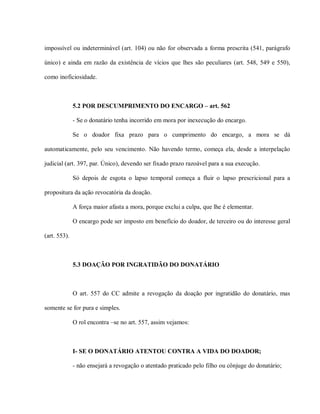 impossível ou indeterminável (art. 104) ou não for observada a forma prescrita (541, parágrafo

único) e ainda em razão da existência de vícios que lhes são peculiares (art. 548, 549 e 550),

como inoficiosidade.



              5.2 POR DESCUMPRIMENTO DO ENCARGO – art. 562

              - Se o donatário tenha incorrido em mora por inexecução do encargo.

              Se o doador fixa prazo para o cumprimento do encargo, a mora se dá

automaticamente, pelo seu vencimento. Não havendo termo, começa ela, desde a interpelação

judicial (art. 397, par. Único), devendo ser fixado prazo razoável para a sua execução.

              Só depois de esgota o lapso temporal começa a fluir o lapso prescricional para a

propositura da ação revocatória da doação.

              A força maior afasta a mora, porque exclui a culpa, que lhe é elementar.

              O encargo pode ser imposto em benefício do doador, de terceiro ou do interesse geral

(art. 553).



              5.3 DOAÇÃO POR INGRATIDÃO DO DONATÁRIO



              O art. 557 do CC admite a revogação da doação por ingratidão do donatário, mas

somente se for pura e simples.

              O rol encontra –se no art. 557, assim vejamos:



              I- SE O DONATÁRIO ATENTOU CONTRA A VIDA DO DOADOR;

              - não ensejará a revogação o atentado praticado pelo filho ou cônjuge do donatário;
 