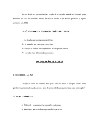 Apesar do caráter personalíssimo, a ação de revogação poderá ser intentada pelos

herdeiros no caso de homicídio doloso do doador, exceto se ele houver perdoado o ingrato

donatário (art. 561)



           7 NAÕ SE REVOGAM POR INGRATIDÃO –ART. 564 CC



           I – As doações puramente remuneratórias;

           II – as oneradas por encargo já cumpridas;

           III – as que se fizerem em cumprimento de obrigações natural;

           IV – as feitas para determinado casamento.



                              DA LOCAÇÃO DE COISAS




1 CONCEITO – art. 565



           Locação de coisas é o contrato pelo qual “ uma das partes se obriga a ceder à outra,

por tempo determinado ou não, o uso e gozo de coisas não fungível, mediante certa retribuição”.



2 CARACTERISTICAS



           a) Bilateral – porque envolve prestações recíprocas;

           b) Oneroso – porque ambas as partes obtém proveito;
 