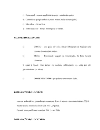c) Consensual – porque aperfeiçoa-se com a vontade das partes;

         d) Comutativo- porque ambas as partes podem prever as vantagens;

         e) Não solene – forma livre

         f) Trato sucessivo – porque prolonga-se no tempo.



3 ELEMENTOS ESSENCIAIS



         a)              OBJETO – que pode ser coisa móvel infungível (se fungível será

                         contrato de mútuo) ou imóvel.

         b)              PREÇO – denominado aluguel ou remuneração. Se faltar haverá

                         comodato.

         O preço é fixado pelas partes, ou mediante arbitramento, ou ainda por ato

         governamental (ex. táxis).



         c)              CONSENTIMENTO – que pode ser expresso ou tácito.




4 OBRIGAÇÕES DO LOCADOR



  entregar ao locatário a coisa alugada, em estado de servir ao uso a que se destina (art. 556,I);

  Manter a coisa no mesmo estado (art. 566, I, 2ª parte);

  Garantir o uso pacífico da coisa (art. 566, II e art. 568)



5 OBRIGAÇÕES DO LOCATÁRIO
 
