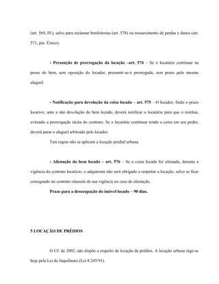 (art. 569, IV), salvo para reclamar benfeitorias (art. 578) ou ressarcimento de perdas e danos (art.

571, par. Único).



           - Presunção de prorrogação da locação –art. 574 – Se o locatário continuar na

posse do bem, sem oposição do locador, presumir-se-á prorrogada, sem prazo pelo mesmo

aluguel.



           - Notificação para devolução da coisa locada – art. 575 – O locador, findo o prazo

locativo, ante a não devolução do bem locado, deverá notificar o locatário para que o restitua,

evitando a prorrogação tácita do contrato. Se o locatário continuar tendo a coisa em seu poder,

deverá parar o aluguel arbitrado pelo locador.

           Tais regras não se aplicam a locação predial urbana.



           - Alienação do bem locado – art. 576 – Se a coisa locada for alienada, durante a

vigência do contrato locatício, o adquirente não será obrigado a respeitar a locação, salvo se ficar

consignado no contrato clausula de sua vigência no caso de alienação.

           Prazo para a desocupação do imóvel locado – 90 dias.




5 LOCAÇÃO DE PRÉDIOS



           O CC de 2002, não dispõe a respeito de locação de prédios. A locação urbana rege-se

hoje pela Lei do Inquilinato (Lei 8.245/91).
 