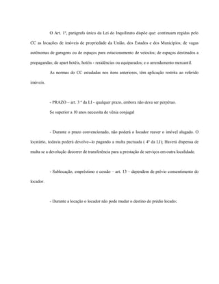 O Art. 1º, parágrafo único da Lei do Inquilinato dispõe que: continuam regidas pelo

CC as locações de imóveis de propriedade da União, dos Estados e dos Municípios; de vagas

autônomas de garagens ou de espaços para estacionamento de veículos; de espaços destinados a

propagandas; de apart hotéis, hotéis - residências ou equiparados; e o arrendamento mercantil.

           As normas do CC estudadas nos itens anteriores, têm aplicação restrita ao referido

imóveis.



           - PRAZO – art. 3 º da LI - qualquer prazo, embora não deva ser perpétuo.

           Se superior a 10 anos necessita de vênia conjugal



           - Durante o prazo convencionado, não poderá o locador reaver o imóvel alugado. O

locatário, todavia poderá devolve--lo pagando a multa pactuada ( 4º da LI); Haverá dispensa de

multa se a devolução decorrer de transferência para a prestação de serviços em outra localidade.



           - Sublocação, empréstimo e cessão – art. 13 – dependem de prévio consentimento do

locador.



           - Durante a locação o locador não pode mudar o destino do prédio locado;
 