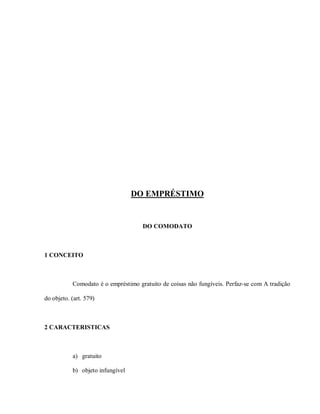 DO EMPRÉSTIMO


                                     DO COMODATO



1 CONCEITO



           Comodato é o empréstimo gratuito de coisas não fungíveis. Perfaz-se com A tradição

do objeto. (art. 579)



2 CARACTERISTICAS



           a) gratuito

           b) objeto infungível
 