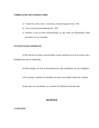 3 OBRIGAÇÕES DO COMODATÁRIO



           a) Conservar a coIsa como se sua fosse, evitando desgasta-la (art. 582)

           b) Usar a coisa de forma adequada (art. 582)

           c) Restituir a coisa no prazo convencionado, ou, não sendo este determinado, findo

              necessário ao uso concedido.



4 EXTINÇÃO DO COMODATO



           a) Pelo advento do termo convencionado ou pela utilização da coisa de acordo com a

finalidade para que foi emprestada.



           b) Pela resolução, em caso de descumprimento, pelo comodatário, de suas obrigações.



           c) Por sentença, a pedido do comodante, provada a necessidade imprevista e urgente.



           d) pela morte do comodatário, se o contrato foi celebrado intuitu personae.




                                         DO MÚTUO



1 CONCEITO
 