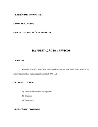 4 EMPRÉSTIMO EM DINHEIRO



5 OBJETO DO MÚTUO



6 DIREITO E OBRIGAÇÕES DAS PARTES




                        DA PRESTAÇÃO DE SERVIÇOS


1 CONCEITO



           Constitui prestação de serviço “toda espécie de serviço ou trabalho lícito, material ou

imaterial, contratada mediante retribuição (art. 594, CC).



2 NATUREZA JURÍDICA



           a) Contrato bilateral ou sinalagmático

           b) Oneroso

           c) Consensual



3 DURAÇÃO DO CONTRATO
 