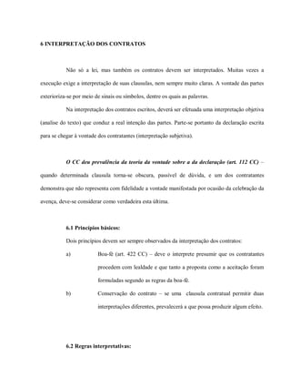 6 INTERPRETAÇÃO DOS CONTRATOS



           Não só a lei, mas também os contratos devem ser interpretados. Muitas vezes a

execução exige a interpretação de suas clausulas, nem sempre muito claras. A vontade das partes

exterioriza-se por meio de sinais ou símbolos, dentre os quais as palavras.

           Na interpretação dos contratos escritos, deverá ser efetuada uma interpretação objetiva

(analise do texto) que conduz a real intenção das partes. Parte-se portanto da declaração escrita

para se chegar à vontade dos contratantes (interpretação subjetiva).



           O CC deu prevalência da teoria da vontade sobre a da declaração (art. 112 CC) –

quando determinada clausula torna-se obscura, passível de dúvida, e um dos contratantes

demonstra que não representa com fidelidade a vontade manifestada por ocasião da celebração da

avença, deve-se considerar como verdadeira esta última.



           6.1 Princípios básicos:

           Dois princípios devem ser sempre observados da interpretação dos contratos:

           a)            Boa-fé (art. 422 CC) – deve o interprete presumir que os contratantes

                         procedem com lealdade e que tanto a proposta como a aceitação foram

                         formuladas segundo as regras da boa-fé.

           b)            Conservação do contrato – se uma clausula contratual permitir duas

                         interpretações diferentes, prevalecerá a que possa produzir algum efeito.




           6.2 Regras interpretativas:
 