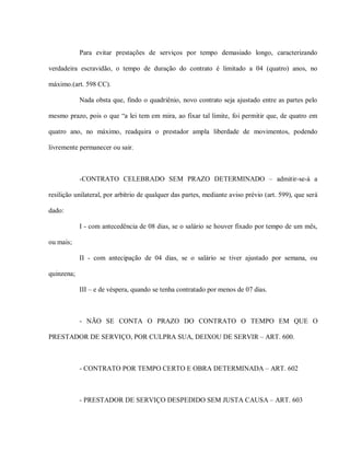 Para evitar prestações de serviços por tempo demasiado longo, caracterizando

verdadeira escravidão, o tempo de duração do contrato é limitado a 04 (quatro) anos, no

máximo.(art. 598 CC).

            Nada obsta que, findo o quadriênio, novo contrato seja ajustado entre as partes pelo

mesmo prazo, pois o que “a lei tem em mira, ao fixar tal limite, foi permitir que, de quatro em

quatro ano, no máximo, readquira o prestador ampla liberdade de movimentos, podendo

livremente permanecer ou sair.



            -CONTRATO CELEBRADO SEM PRAZO DETERMINADO – admitir-se-á a

resilição unilateral, por arbítrio de qualquer das partes, mediante aviso prévio (art. 599), que será

dado:

            I - com antecedência de 08 dias, se o salário se houver fixado por tempo de um mês,

ou mais;

            II - com antecipação de 04 dias, se o salário se tiver ajustado por semana, ou

quinzena;

            III – e de véspera, quando se tenha contratado por menos de 07 dias.



            - NÃO SE CONTA O PRAZO DO CONTRATO O TEMPO EM QUE O

PRESTADOR DE SERVIÇO, POR CULPRA SUA, DEIXOU DE SERVIR – ART. 600.



            - CONTRATO POR TEMPO CERTO E OBRA DETERMINADA – ART. 602



            - PRESTADOR DE SERVIÇO DESPEDIDO SEM JUSTA CAUSA – ART. 603
 