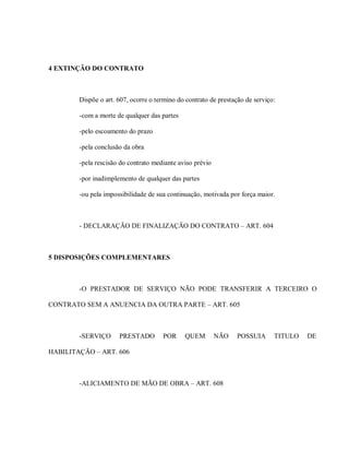 4 EXTINÇÃO DO CONTRATO



        Dispõe o art. 607, ocorre o termino do contrato de prestação de serviço:

        -com a morte de qualquer das partes

        -pelo escoamento do prazo

        -pela conclusão da obra

        -pela rescisão do contrato mediante aviso prévio

        -por inadimplemento de qualquer das partes

        -ou pela impossibilidade de sua continuação, motivada por força maior.



        - DECLARAÇÃO DE FINALIZAÇÃO DO CONTRATO – ART. 604



5 DISPOSIÇÕES COMPLEMENTARES



        -O PRESTADOR DE SERVIÇO NÃO PODE TRANSFERIR A TERCEIRO O

CONTRATO SEM A ANUENCIA DA OUTRA PARTE – ART. 605



        -SERVIÇO      PRESTADO        POR     QUEM         NÃO   POSSUIA       TITULO   DE

HABILITAÇÃO – ART. 606



        -ALICIAMENTO DE MÃO DE OBRA – ART. 608
 