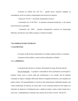 -Contratos de Adesão (art. 423 CC) – quando houver clausulas ambíguas ou

contraditórias, dever-se-á adotar a interpretação mais favorável ao aderente.

           - Fiança (art. 819 CC) – não admite interpretação extensiva.

           - Consumidor (art. 47 do CDC) – as clausulas contratuais interpretam –se de maneira

mais favorável ao consumidor.

           - Testamento (art. 1899) – clausulas testamentárias suscetível de interpretação

diferentes, prevalecerá a que melhor assegure a vontade do testador.




7 DA FORMAÇÃO DO CONTRATO

7.1 ELEMENTOS:



           O contrato resulta de duas manifestações de vontade: proposta (oferta) e a aceitação.

           A proposta recebe também o nome de oferta, policitação ou oblação.

7.1.1 A PROPOSTA



           É a proposta que dá inicio ao contrato, não depende em regra, de forma especial.

           Fase da Puntuação – A proposta é antecedida de fases preliminares (conversações e

estudos). Nestas como as partes ainda não manifestaram a sua vontade, não há nenhuma

vinculação ao negócio. Qualquer delas pode afastar-se alegando desinteresse, sem responder por

perdas e danos. Tal responsabilidade só ocorrerá se ficar demonstrada a deliberada intenção, com

a falsa manifestação de interesse, de causar dano a outro contraente (perda de outro negócio ou

realização de despesas). O fundamento para o pedido de perdas e danos d parte lesada não é,

nesse caso, o inadimplemento contratual, mas a pratica de um ilícito civil (art. 186 do CC).
 